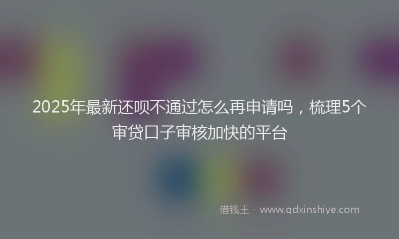 2025年最新还呗不通过怎么再申请吗，梳理5个审贷口子审核加快的平台