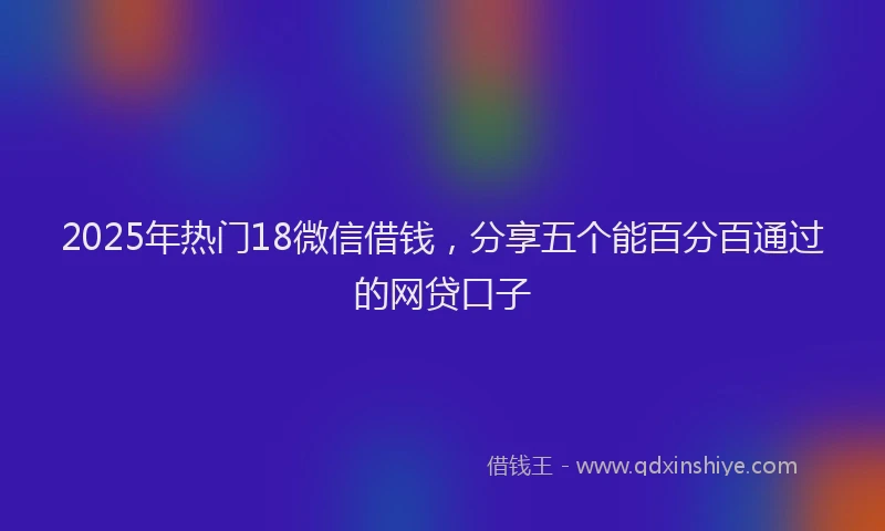 2025年热门18微信借钱，分享五个能百分百通过的网贷口子