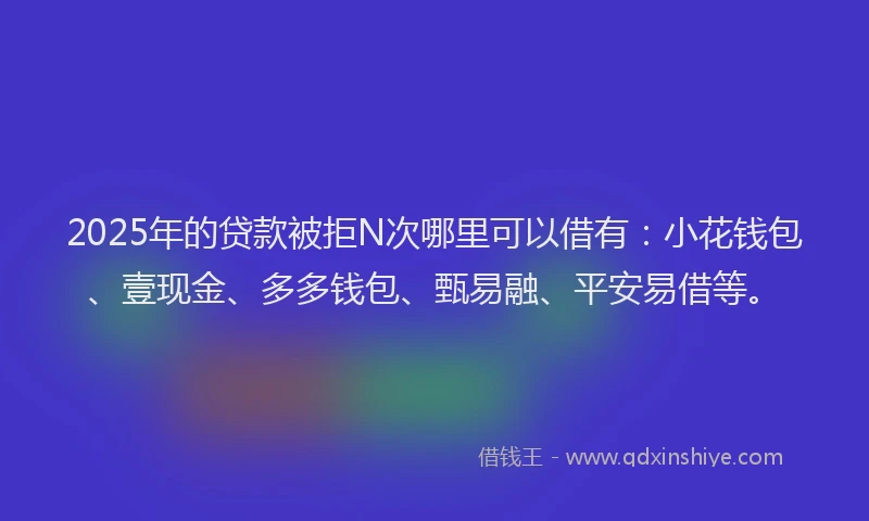 2025年的贷款被拒N次哪里可以借有：小花钱包、壹现金、多多钱包、甄易融、平安易借等。