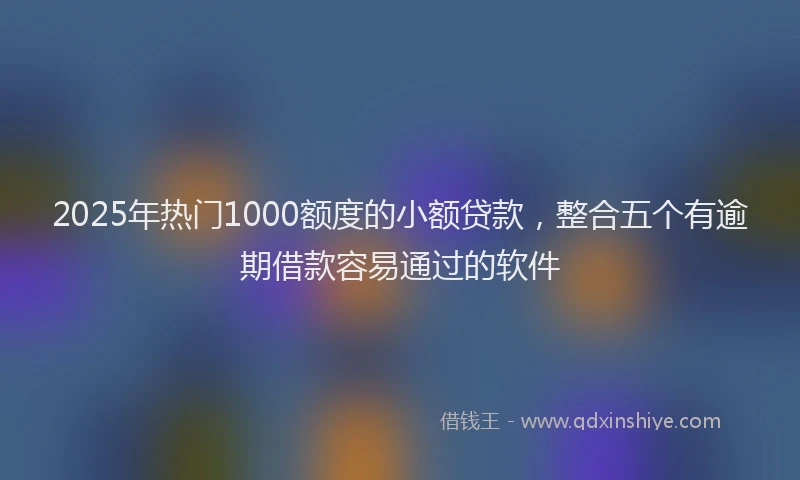 2025年热门1000额度的小额贷款，整合五个有逾期借款容易通过的软件
