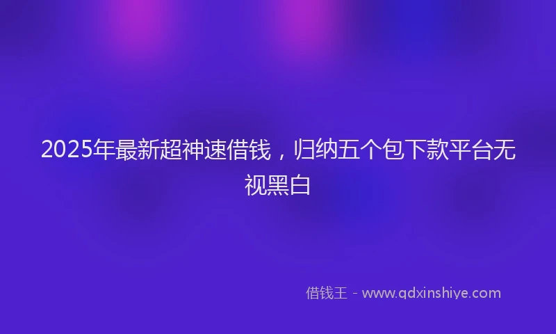 2025年最新超神速借钱，归纳五个包下款平台无视黑白