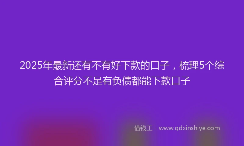 2025年最新还有不有好下款的口子，梳理5个综合评分不足有负债都能下款口子