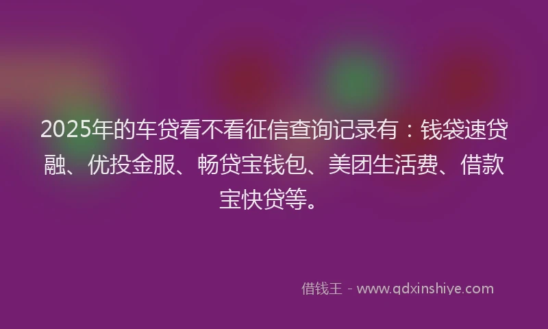 2025年的车贷看不看征信查询记录有：钱袋速贷融、优投金服、畅贷宝钱包、美团生活费、借款宝快贷等。