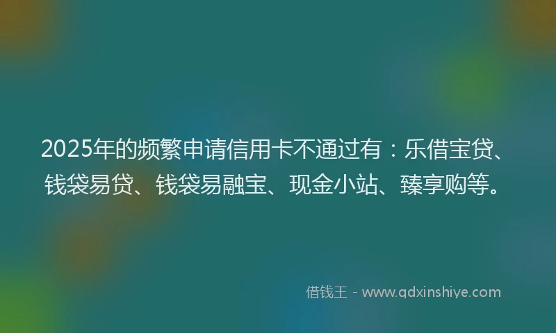 2025年的频繁申请信用卡不通过有：乐借宝贷、钱袋易贷、钱袋易融宝、现金小站、臻享购等。