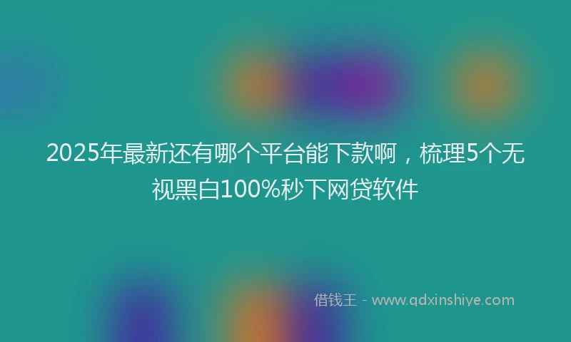 2025年最新还有哪个平台能下款啊，梳理5个无视黑白100%秒下网贷软件