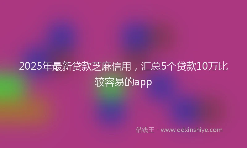 2025年最新贷款芝麻信用，汇总5个贷款10万比较容易的app