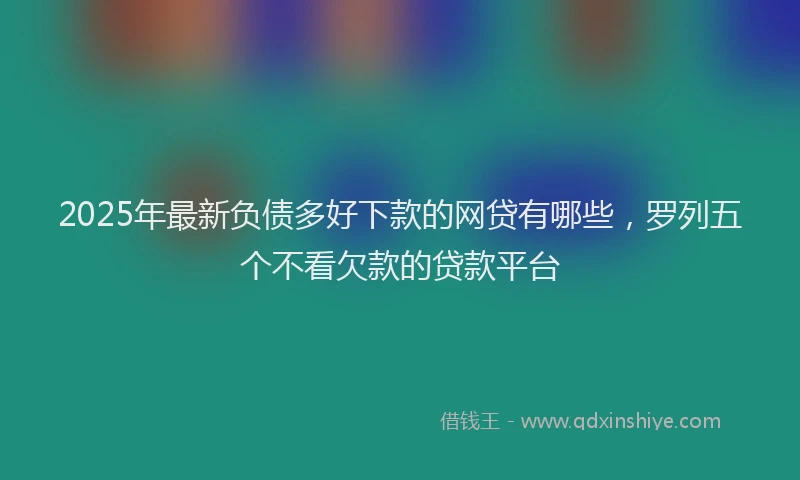2025年最新负债多好下款的网贷有哪些，罗列五个不看欠款的贷款平台