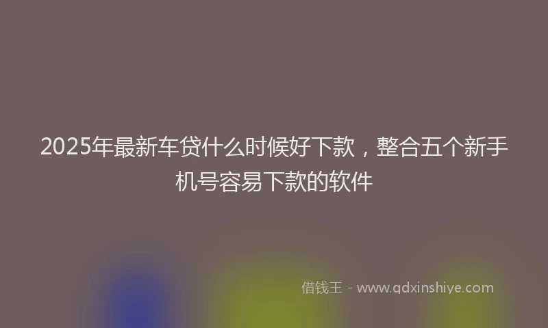 2025年最新车贷什么时候好下款，整合五个新手机号容易下款的软件
