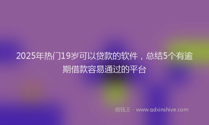 2025年热门19岁可以贷款的软件，总结5个有逾期借款容易通过的平台