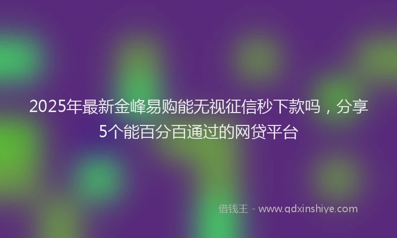 2025年最新金峰易购能无视征信秒下款吗，分享5个能百分百通过的网贷平台