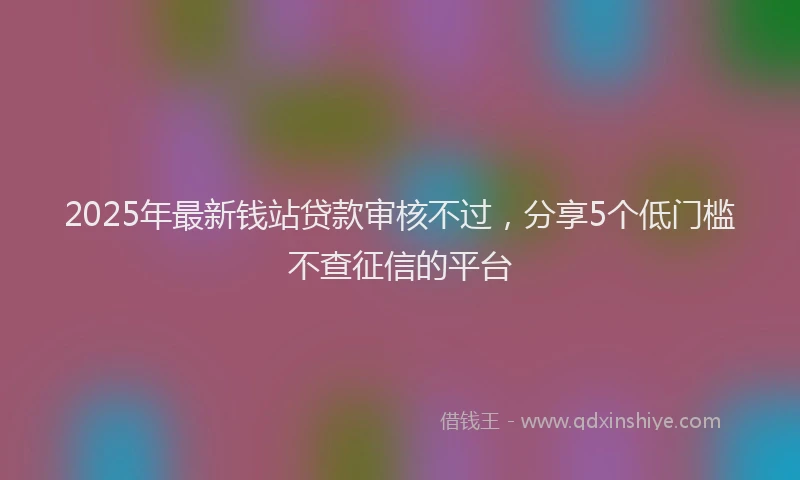 2025年最新钱站贷款审核不过，分享5个低门槛不查征信的平台