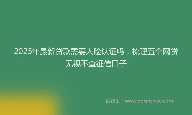 2025年最新贷款需要人脸认证吗，梳理五个网贷无视不查征信口子