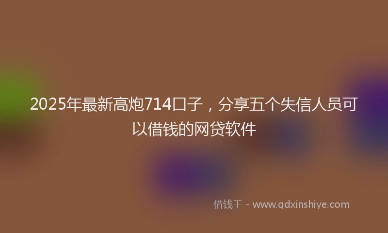 2025年最新高炮714口子，分享五个失信人员可以借钱的网贷软件