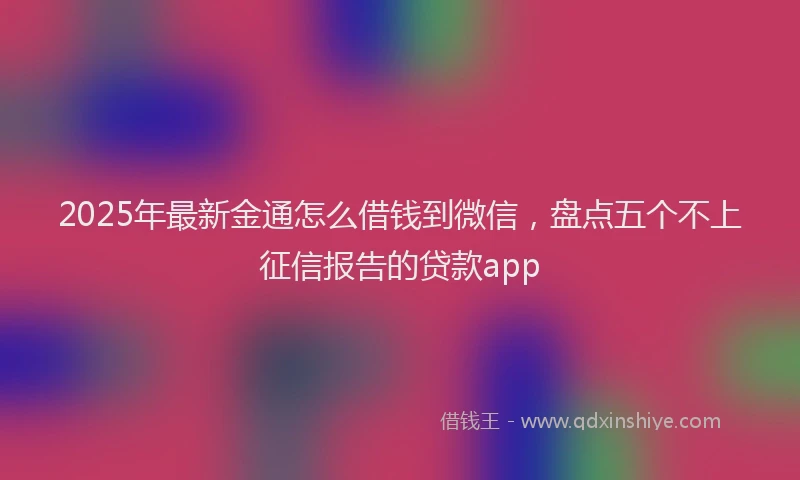 2025年最新金通怎么借钱到微信，盘点五个不上征信报告的贷款app