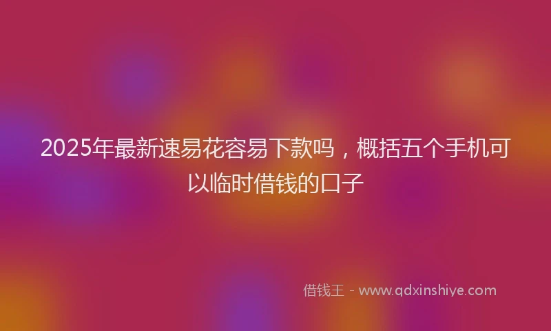 2025年最新速易花容易下款吗，概括五个手机可以临时借钱的口子