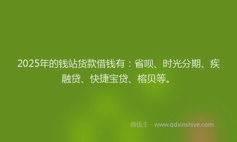 2025年的钱站货款借钱有：省呗、时光分期、疾融贷、快捷宝贷、榕贝等。