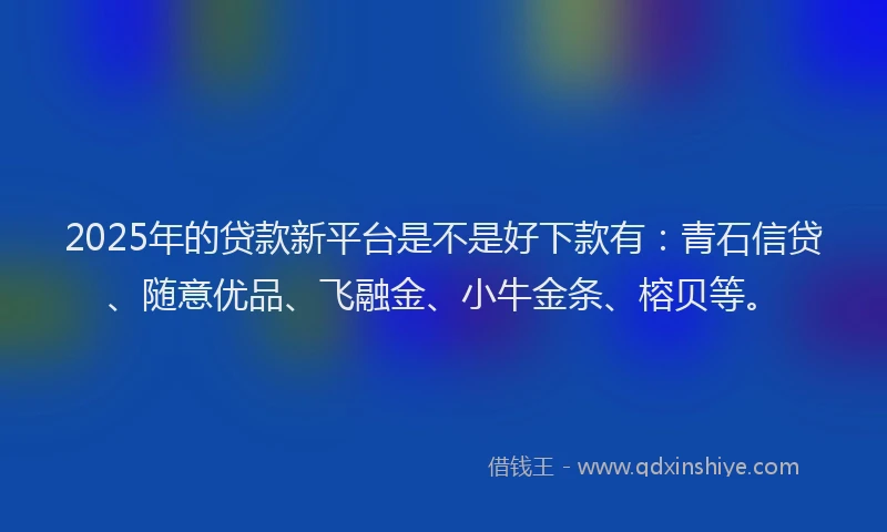 2025年的贷款新平台是不是好下款有：青石信贷、随意优品、飞融金、小牛金条、榕贝等。