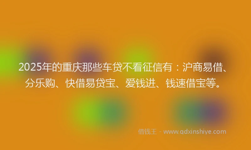 2025年的重庆那些车贷不看征信有：沪商易借、分乐购、快借易贷宝、爱钱进、钱速借宝等。