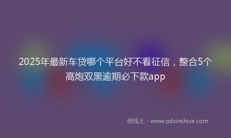 2025年最新车贷哪个平台好不看征信，整合5个高炮双黑逾期必下款app