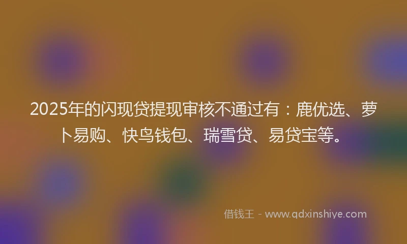 2025年的闪现贷提现审核不通过有：鹿优选、萝卜易购、快鸟钱包、瑞雪贷、易贷宝等。