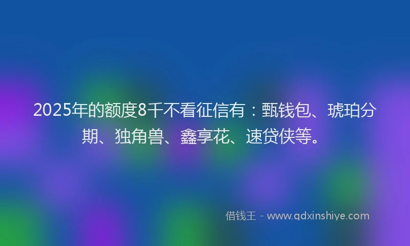 2025年的额度8千不看征信有：甄钱包、琥珀分期、独角兽、鑫享花、速贷侠等。