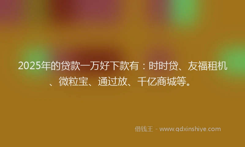2025年的贷款一万好下款有：时时贷、友福租机、微粒宝、通过放、千亿商城等。