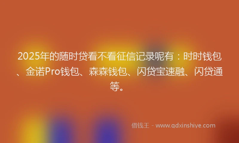 2025年的随时贷看不看征信记录呢有：时时钱包、金诺Pro钱包、森森钱包、闪贷宝速融、闪贷通等。