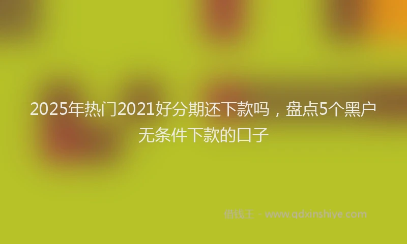 2025年热门2021好分期还下款吗，盘点5个黑户无条件下款的口子