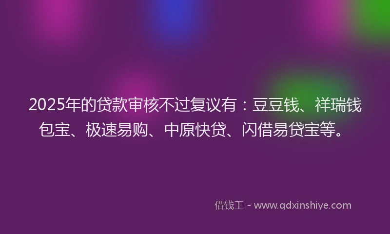 2025年的贷款审核不过复议有：豆豆钱、祥瑞钱包宝、极速易购、中原快贷、闪借易贷宝等。