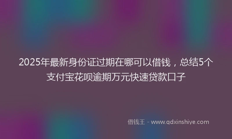 2025年最新身份证过期在哪可以借钱，总结5个支付宝花呗逾期万元快速贷款口子