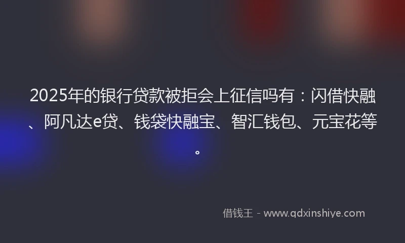 2025年的银行贷款被拒会上征信吗有：闪借快融、阿凡达e贷、钱袋快融宝、智汇钱包、元宝花等。