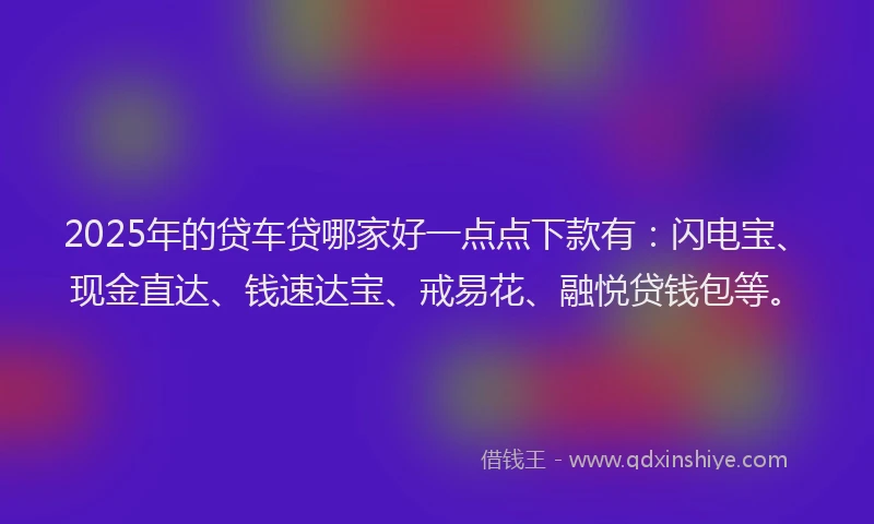 2025年的贷车贷哪家好一点点下款有：闪电宝、现金直达、钱速达宝、戒易花、融悦贷钱包等。