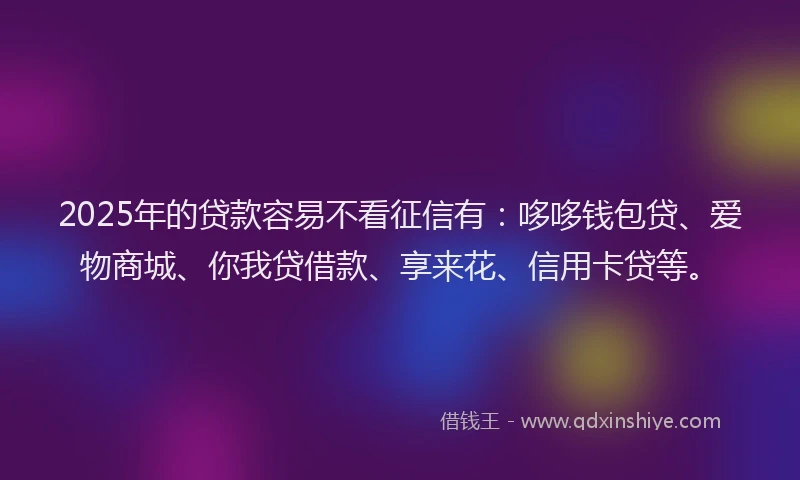 2025年的贷款容易不看征信有：哆哆钱包贷、爱物商城、你我贷借款、享来花、信用卡贷等。