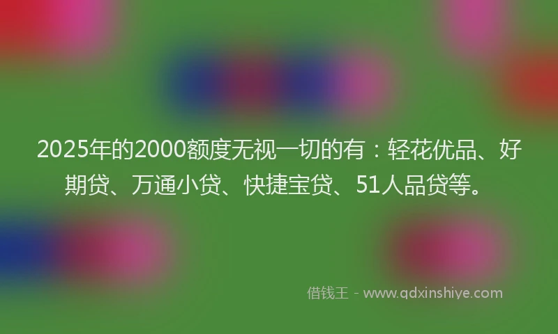 2025年的2000额度无视一切的有：轻花优品、好期贷、万通小贷、快捷宝贷、51人品贷等。