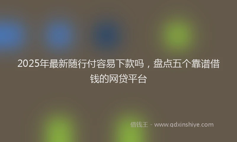 2025年最新随行付容易下款吗，盘点五个靠谱借钱的网贷平台
