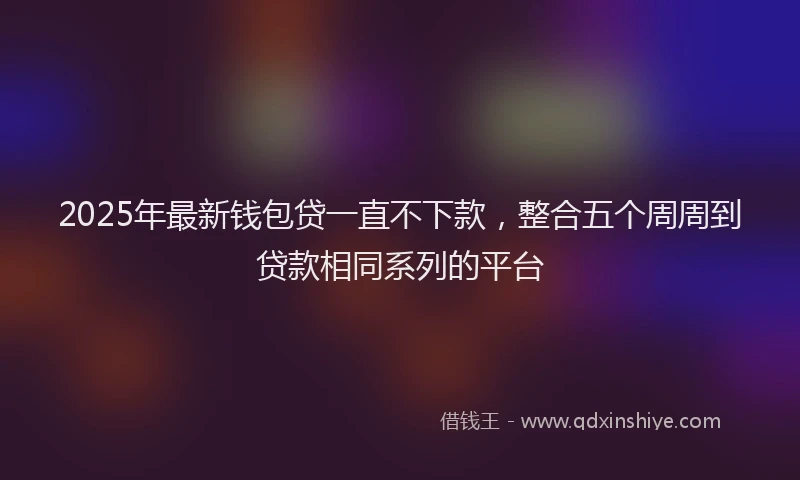 2025年最新钱包贷一直不下款，整合五个周周到贷款相同系列的平台