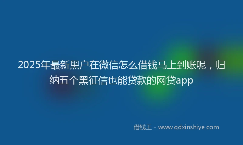 2025年最新黑户在微信怎么借钱马上到账呢，归纳五个黑征信也能贷款的网贷app