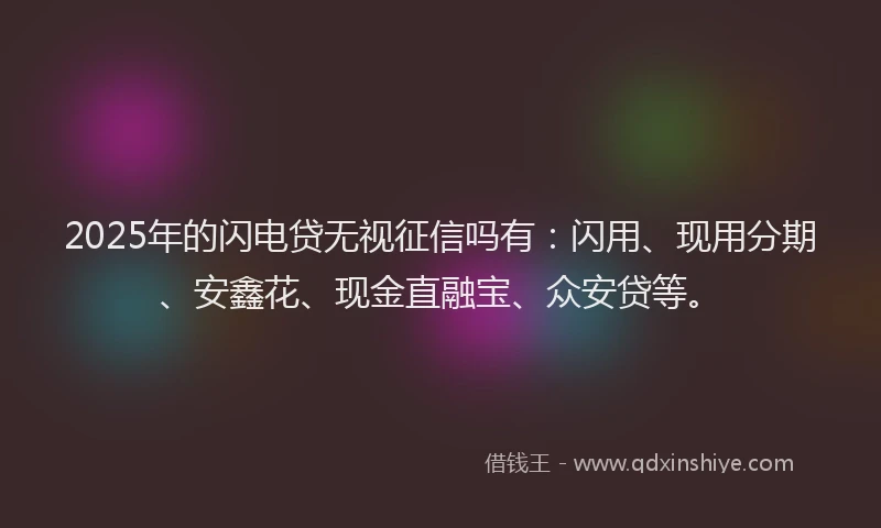 2025年的闪电贷无视征信吗有：闪用、现用分期、安鑫花、现金直融宝、众安贷等。