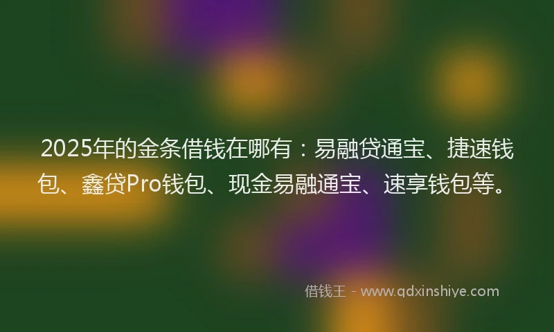 2025年的金条借钱在哪有：易融贷通宝、捷速钱包、鑫贷Pro钱包、现金易融通宝、速享钱包等。