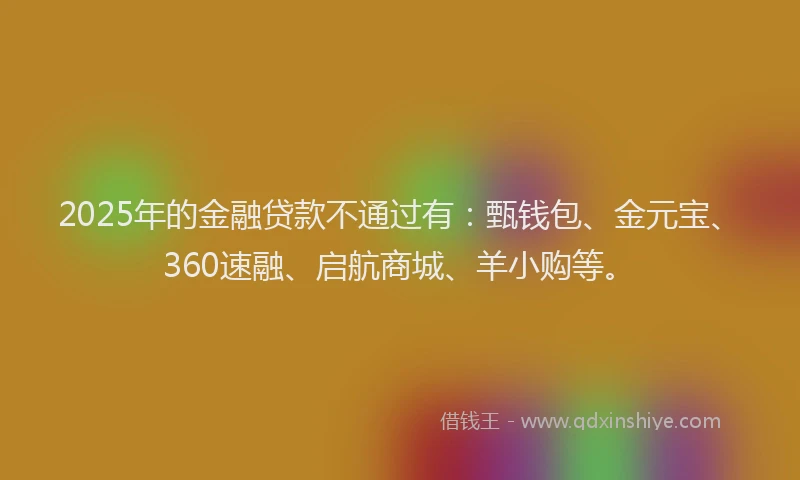 2025年的金融贷款不通过有：甄钱包、金元宝、360速融、启航商城、羊小购等。