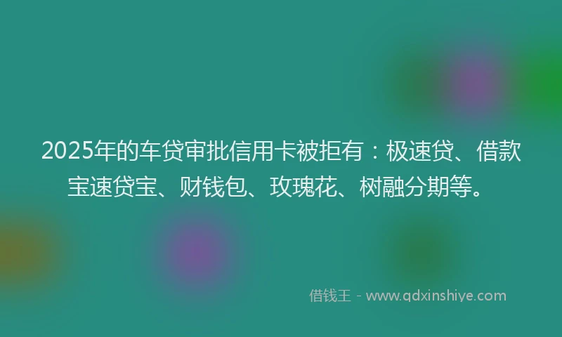 2025年的车贷审批信用卡被拒有：极速贷、借款宝速贷宝、财钱包、玫瑰花、树融分期等。