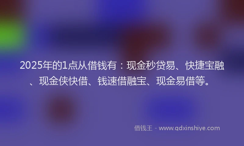 2025年的1点从借钱有：现金秒贷易、快捷宝融、现金侠快借、钱速借融宝、现金易借等。