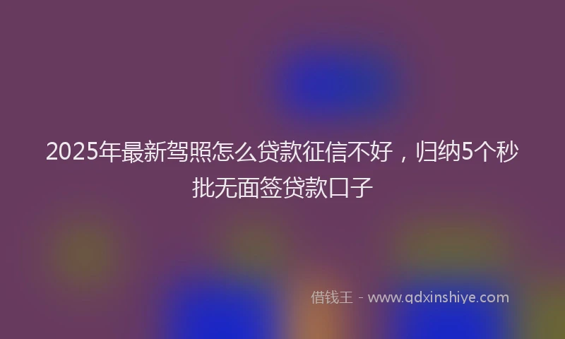 2025年最新驾照怎么贷款征信不好，归纳5个秒批无面签贷款口子