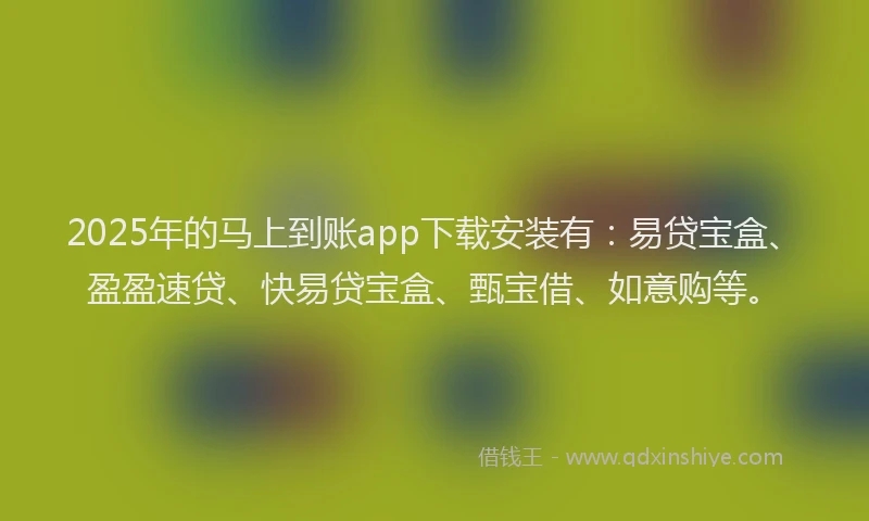 2025年的马上到账app下载安装有：易贷宝盒、盈盈速贷、快易贷宝盒、甄宝借、如意购等。