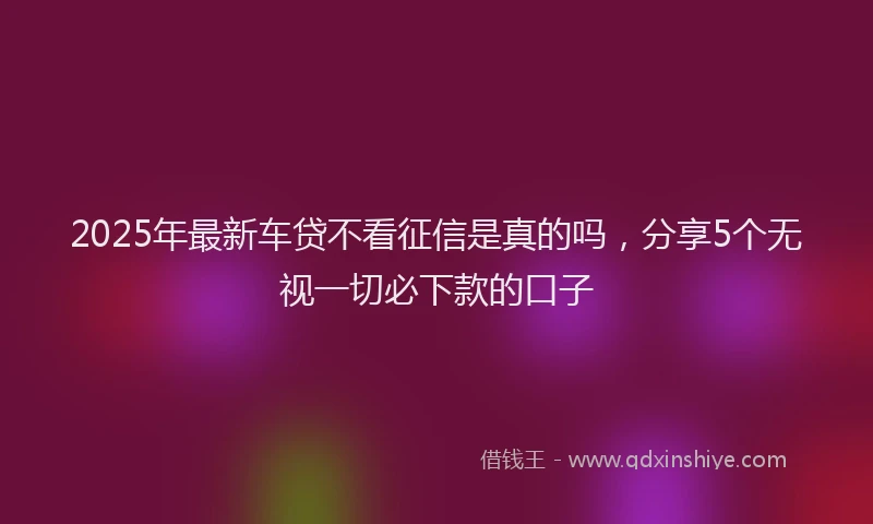 2025年最新车贷不看征信是真的吗，分享5个无视一切必下款的口子