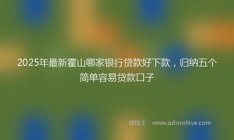 2025年最新霍山哪家银行贷款好下款，归纳五个简单容易贷款口子
