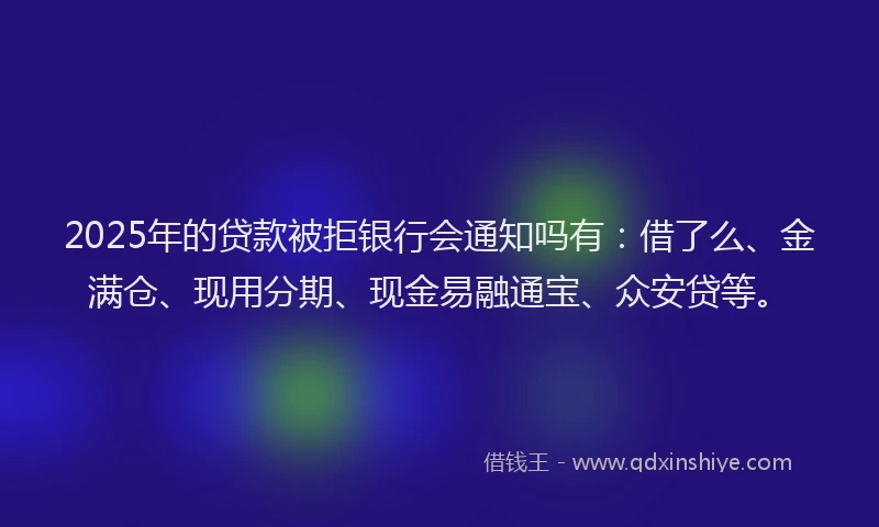 2025年的贷款被拒银行会通知吗有：借了么、金满仓、现用分期、现金易融通宝、众安贷等。