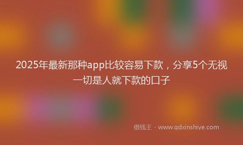 2025年最新那种app比较容易下款，分享5个无视一切是人就下款的口子