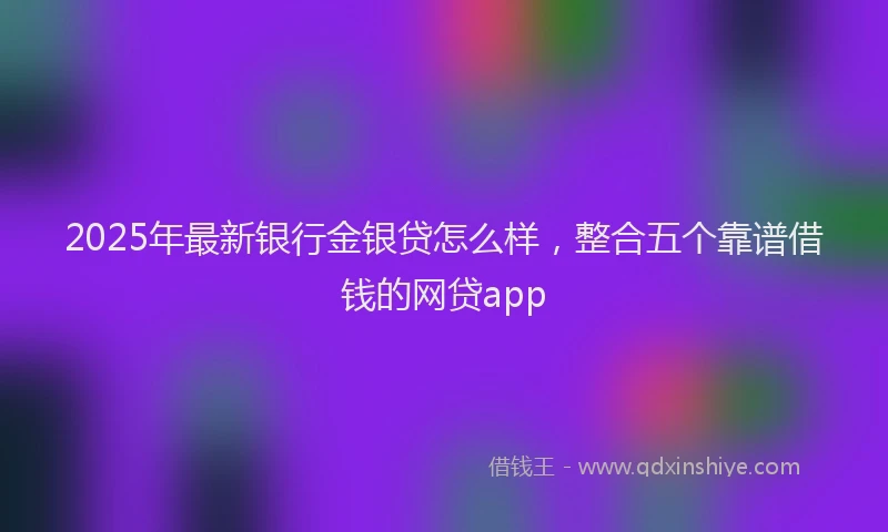 2025年最新银行金银贷怎么样，整合五个靠谱借钱的网贷app