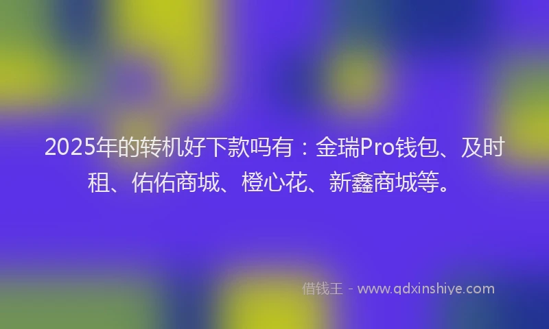 2025年的转机好下款吗有：金瑞Pro钱包、及时租、佑佑商城、橙心花、新鑫商城等。